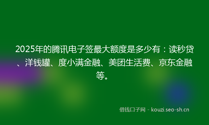2025年的腾讯电子签最大额度是多少有：读秒贷、洋钱罐、度小满金融、美团生活费、京东金融等。