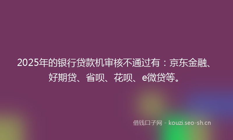 2025年的银行贷款机审核不通过有：京东金融、好期贷、省呗、花呗、e微贷等。