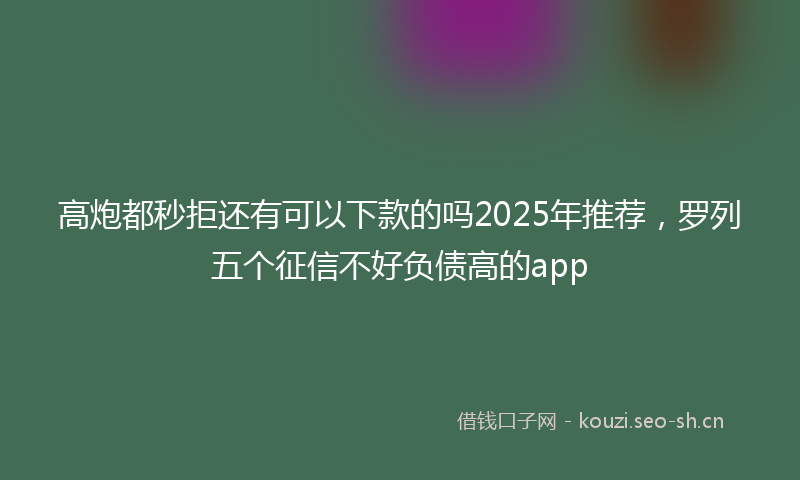 高炮都秒拒还有可以下款的吗2025年推荐，罗列五个征信不好负债高的app
