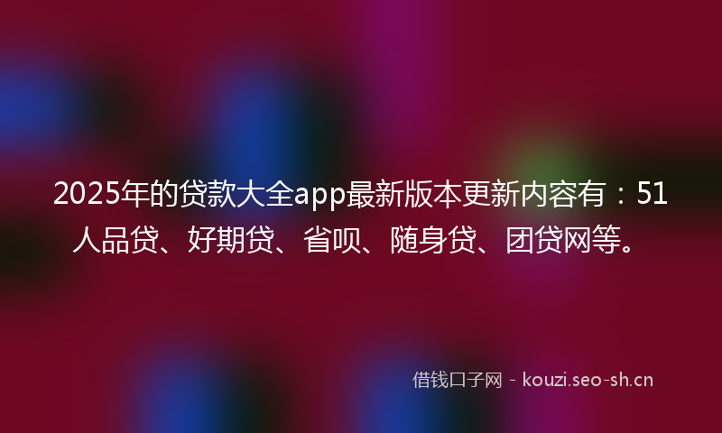 2025年的贷款大全app最新版本更新内容有：51人品贷、好期贷、省呗、随身贷、团贷网等。