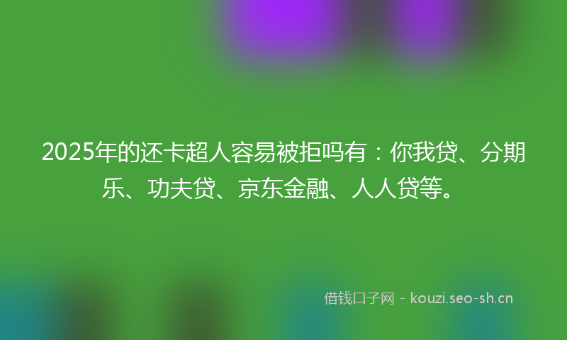 2025年的还卡超人容易被拒吗有：你我贷、分期乐、功夫贷、京东金融、人人贷等。