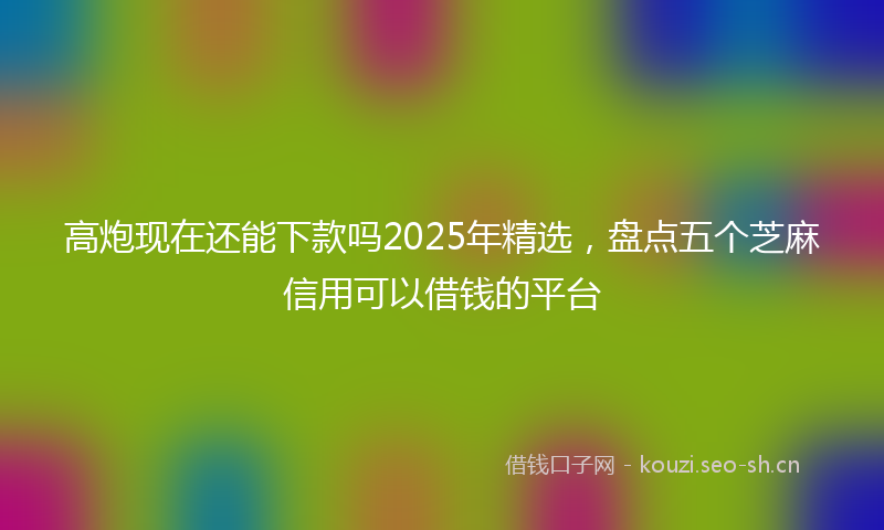 高炮现在还能下款吗2025年精选，盘点五个芝麻信用可以借钱的平台