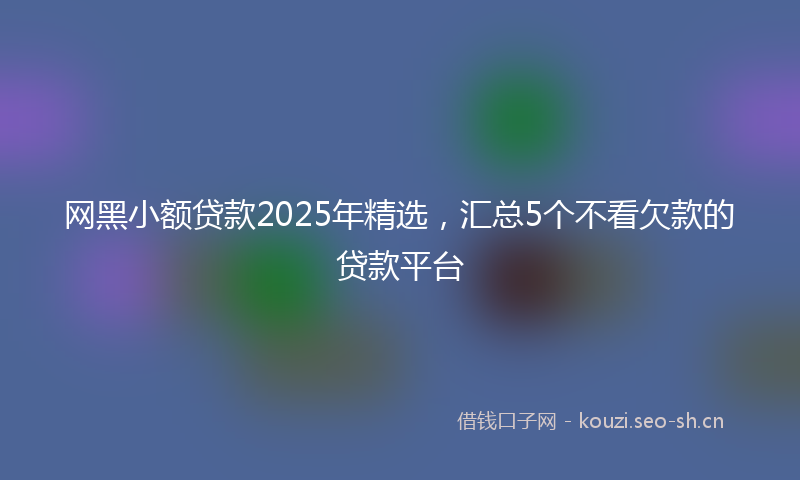 网黑小额贷款2025年精选，汇总5个不看欠款的贷款平台