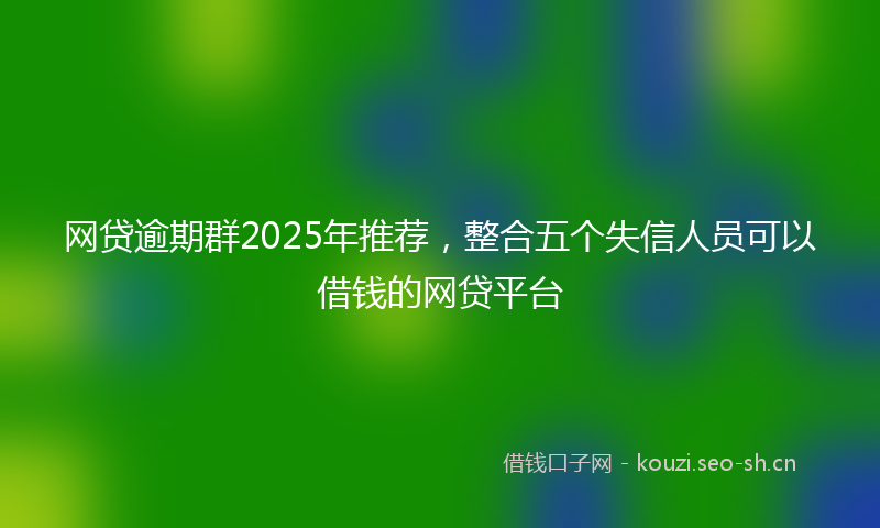 网贷逾期群2025年推荐，整合五个失信人员可以借钱的网贷平台
