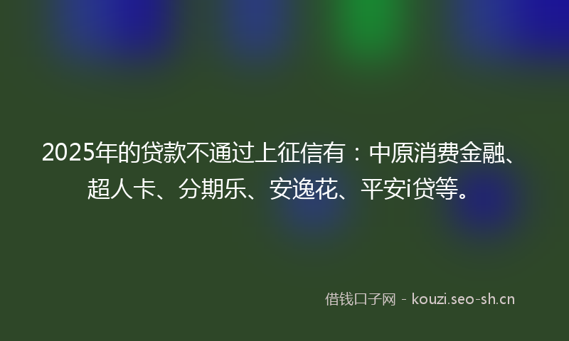2025年的贷款不通过上征信有：中原消费金融、超人卡、分期乐、安逸花、平安i贷等。