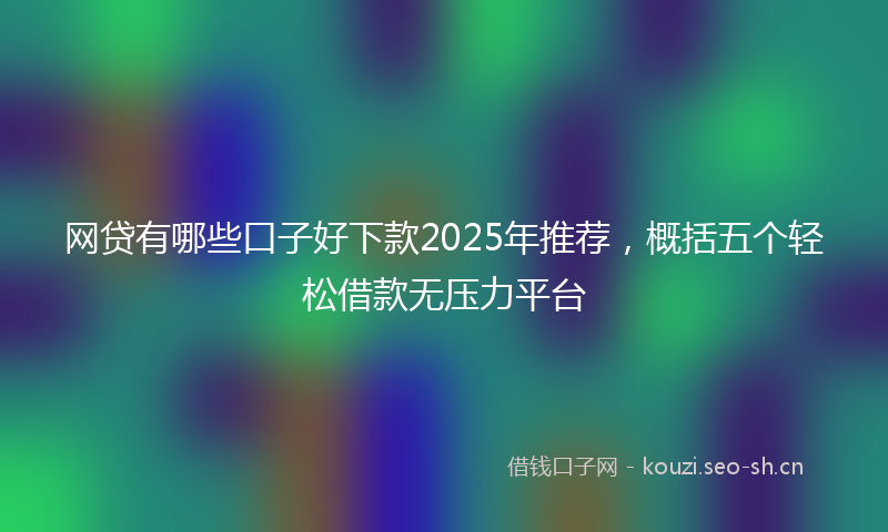 网贷有哪些口子好下款2025年推荐，概括五个轻松借款无压力平台