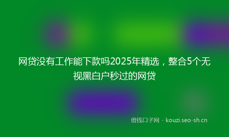 网贷没有工作能下款吗2025年精选，整合5个无视黑白户秒过的网贷