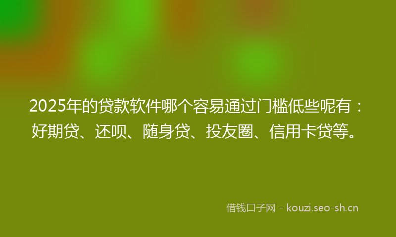 2025年的贷款软件哪个容易通过门槛低些呢有：好期贷、还呗、随身贷、投友圈、信用卡贷等。
