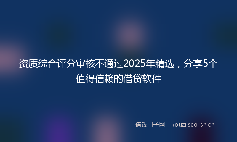 资质综合评分审核不通过2025年精选，分享5个值得信赖的借贷软件