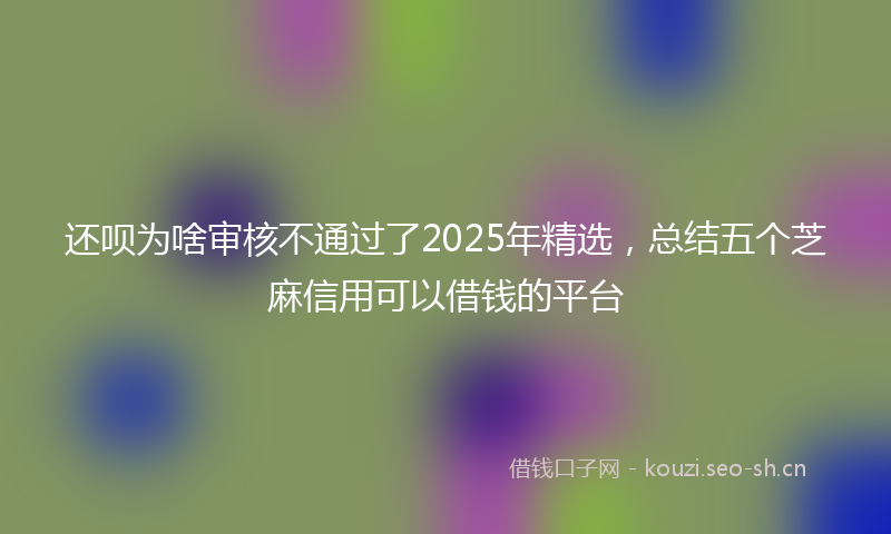 还呗为啥审核不通过了2025年精选，总结五个芝麻信用可以借钱的平台