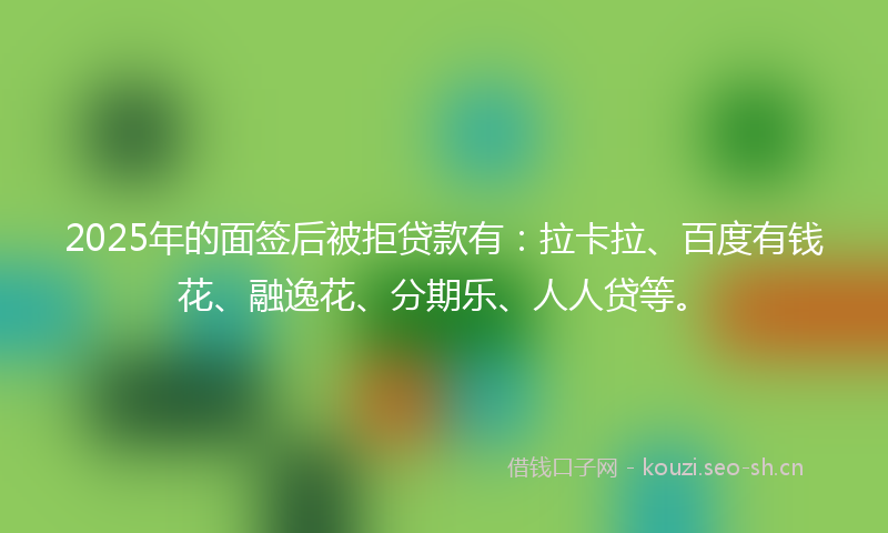 2025年的面签后被拒贷款有：拉卡拉、百度有钱花、融逸花、分期乐、人人贷等。