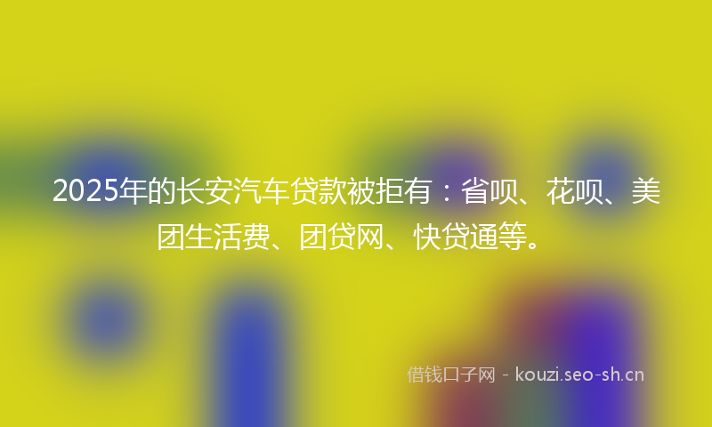 2025年的长安汽车贷款被拒有：省呗、花呗、美团生活费、团贷网、快贷通等。