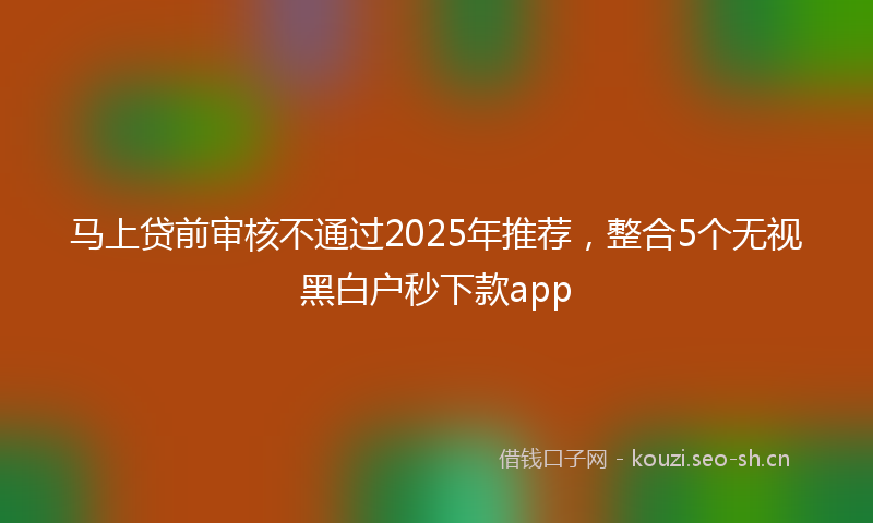 马上贷前审核不通过2025年推荐，整合5个无视黑白户秒下款app