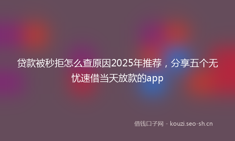 贷款被秒拒怎么查原因2025年推荐，分享五个无忧速借当天放款的app