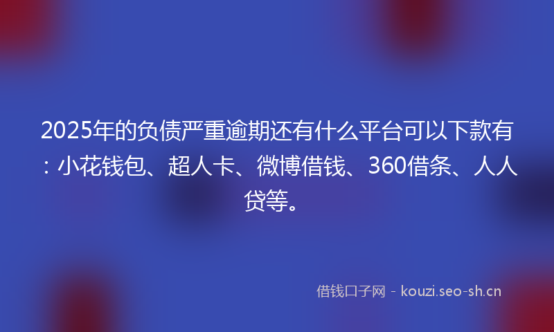 2025年的负债严重逾期还有什么平台可以下款有：小花钱包、超人卡、微博借钱、360借条、人人贷等。