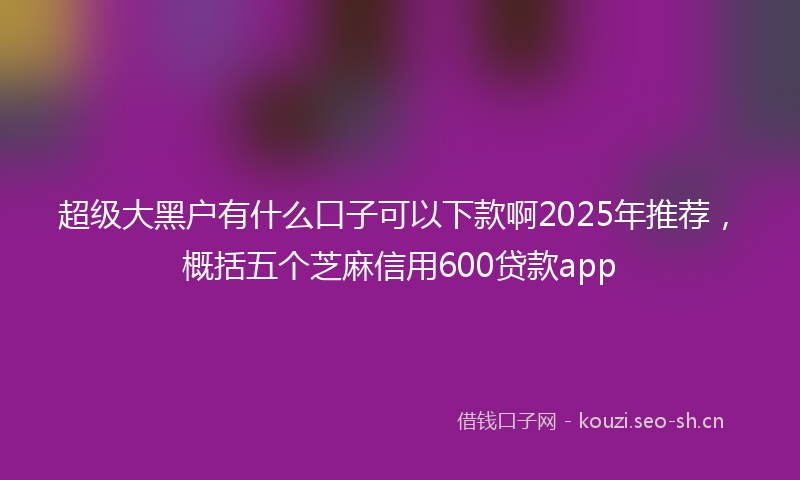 超级大黑户有什么口子可以下款啊2025年推荐，概括五个芝麻信用600贷款app