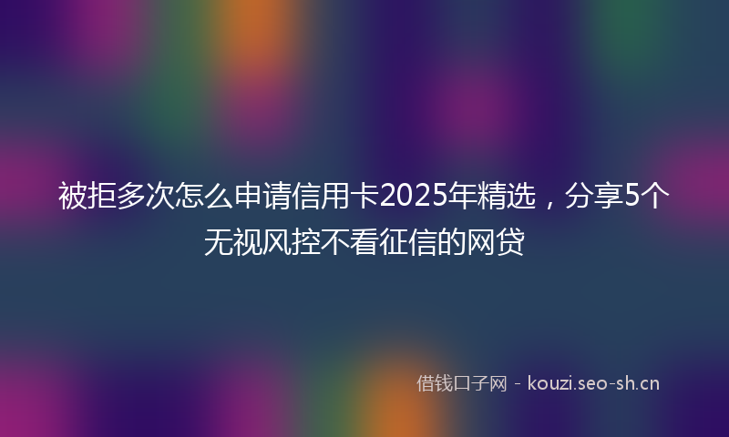 被拒多次怎么申请信用卡2025年精选，分享5个无视风控不看征信的网贷