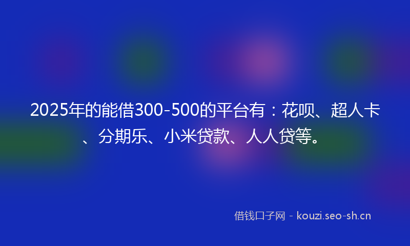 2025年的能借300-500的平台有：花呗、超人卡、分期乐、小米贷款、人人贷等。