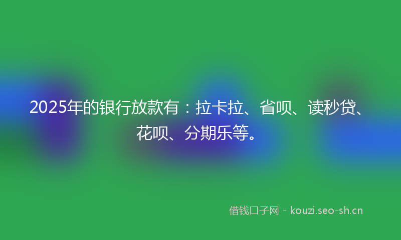 2025年的银行放款有：拉卡拉、省呗、读秒贷、花呗、分期乐等。