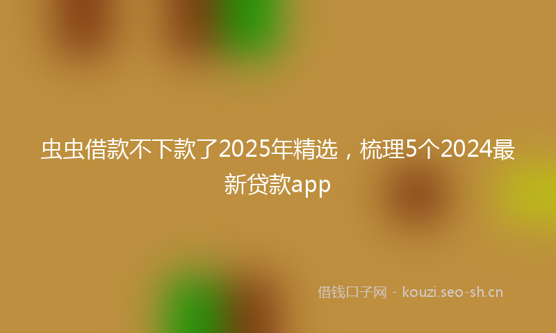 虫虫借款不下款了2025年精选，梳理5个2024最新贷款app