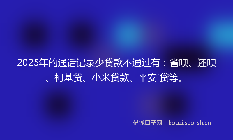 2025年的通话记录少贷款不通过有：省呗、还呗、柯基贷、小米贷款、平安i贷等。