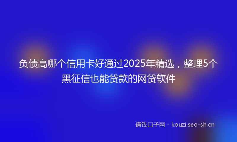负债高哪个信用卡好通过2025年精选，整理5个黑征信也能贷款的网贷软件