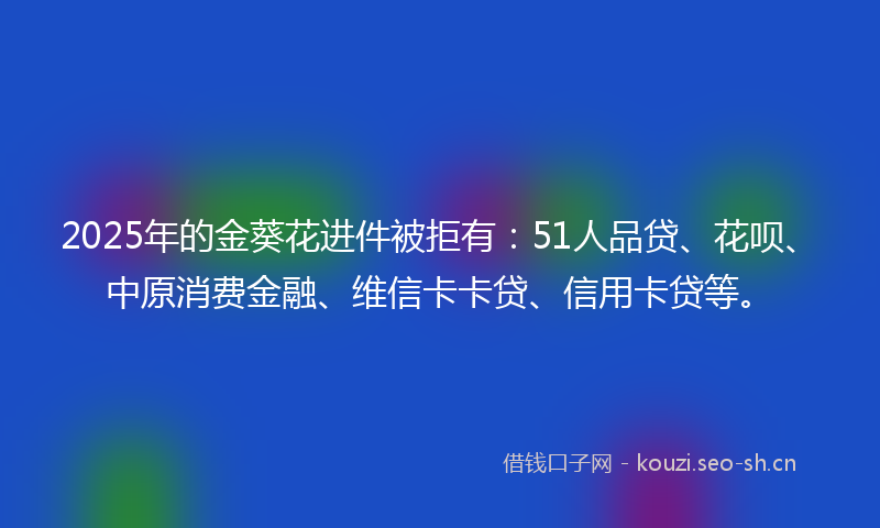 2025年的金葵花进件被拒有：51人品贷、花呗、中原消费金融、维信卡卡贷、信用卡贷等。