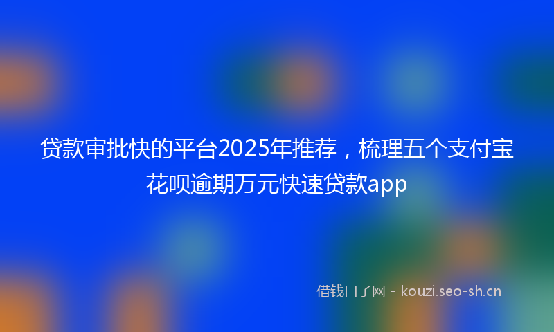 贷款审批快的平台2025年推荐，梳理五个支付宝花呗逾期万元快速贷款app