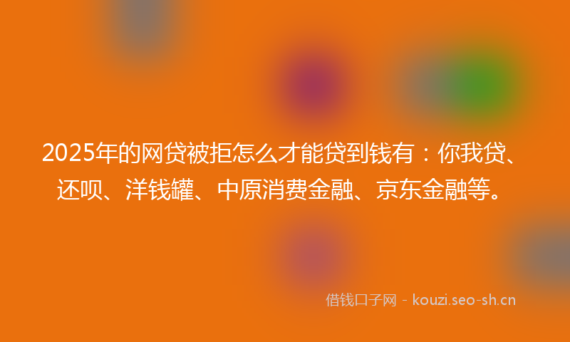 2025年的网贷被拒怎么才能贷到钱有：你我贷、还呗、洋钱罐、中原消费金融、京东金融等。