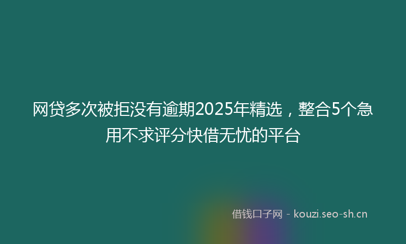 网贷多次被拒没有逾期2025年精选，整合5个急用不求评分快借无忧的平台