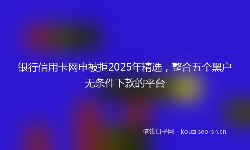 银行信用卡网申被拒2025年精选，整合五个黑户无条件下款的平台