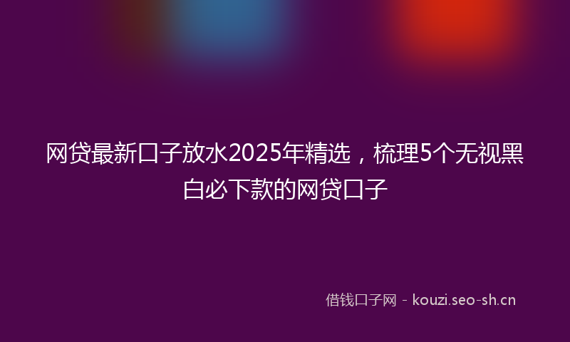 网贷最新口子放水2025年精选，梳理5个无视黑白必下款的网贷口子