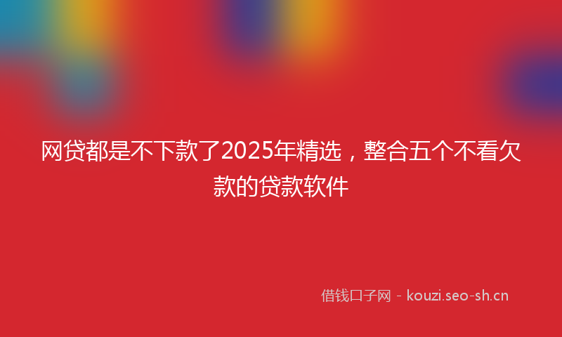 网贷都是不下款了2025年精选，整合五个不看欠款的贷款软件