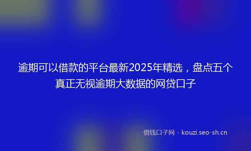逾期可以借款的平台最新2025年精选，盘点五个真正无视逾期大数据的网贷口子