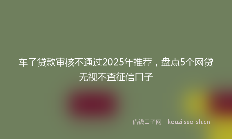 车子贷款审核不通过2025年推荐，盘点5个网贷无视不查征信口子