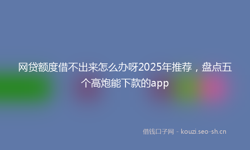 网贷额度借不出来怎么办呀2025年推荐，盘点五个高炮能下款的app
