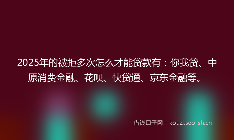 2025年的被拒多次怎么才能贷款有：你我贷、中原消费金融、花呗、快贷通、京东金融等。