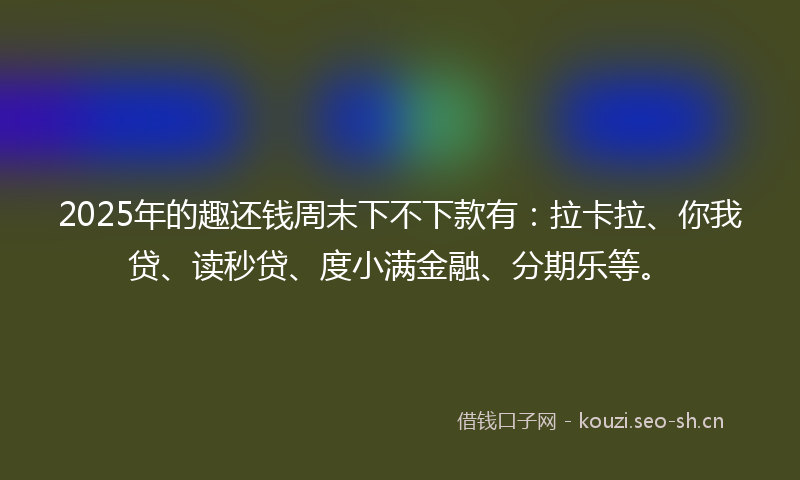 2025年的趣还钱周末下不下款有：拉卡拉、你我贷、读秒贷、度小满金融、分期乐等。