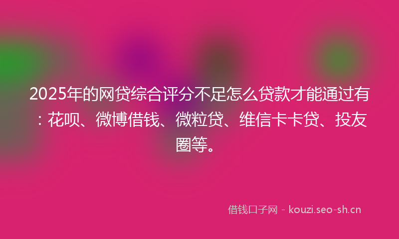 2025年的网贷综合评分不足怎么贷款才能通过有：花呗、微博借钱、微粒贷、维信卡卡贷、投友圈等。