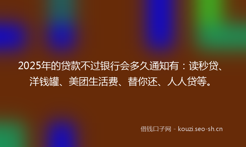 2025年的贷款不过银行会多久通知有：读秒贷、洋钱罐、美团生活费、替你还、人人贷等。