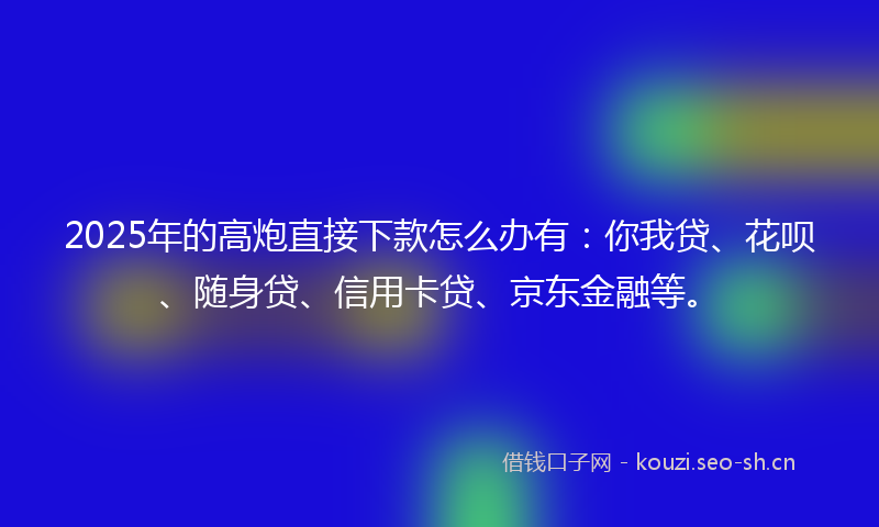 2025年的高炮直接下款怎么办有：你我贷、花呗、随身贷、信用卡贷、京东金融等。