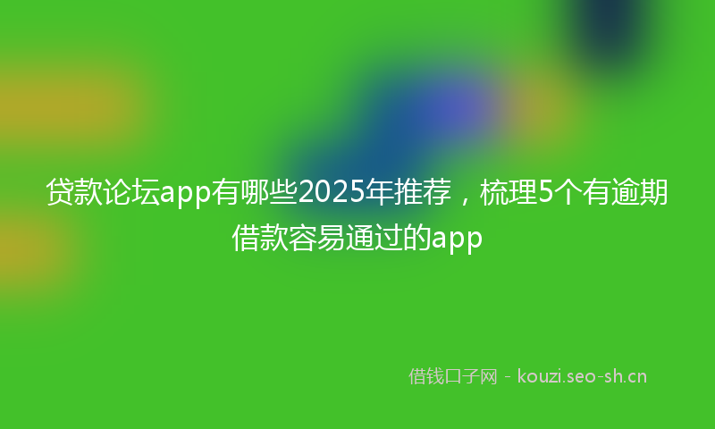 贷款论坛app有哪些2025年推荐，梳理5个有逾期借款容易通过的app