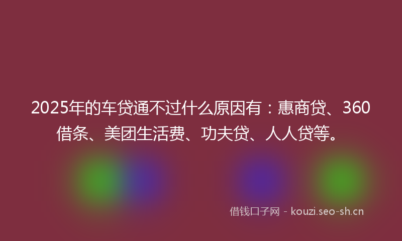 2025年的车贷通不过什么原因有：惠商贷、360借条、美团生活费、功夫贷、人人贷等。