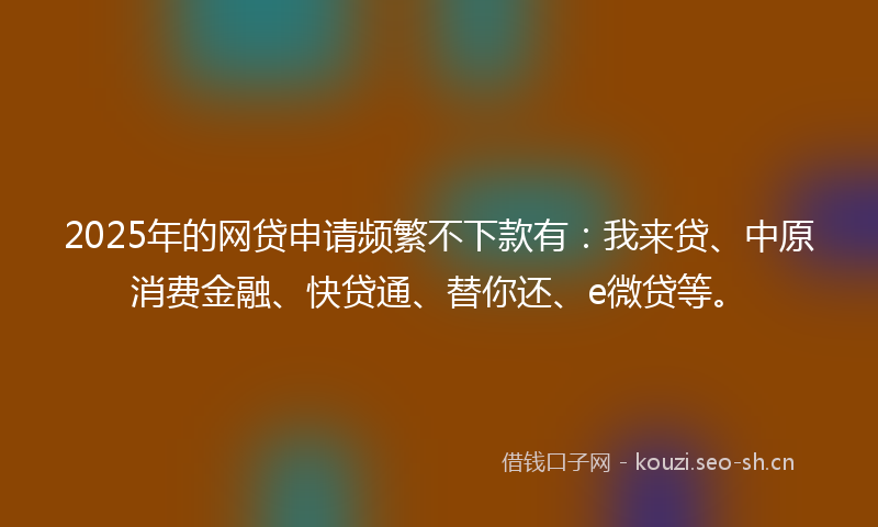 2025年的网贷申请频繁不下款有：我来贷、中原消费金融、快贷通、替你还、e微贷等。