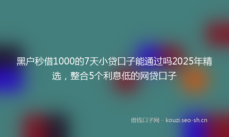黑户秒借1000的7天小贷口子能通过吗2025年精选，整合5个利息低的网贷口子