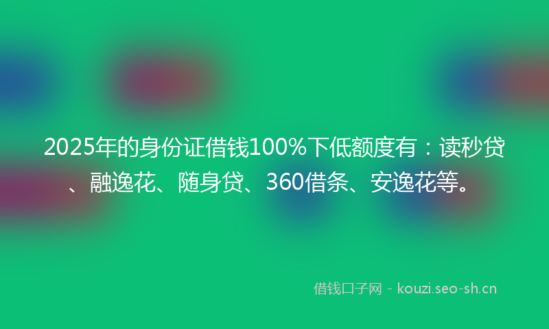 2025年的身份证借钱100%下低额度有：读秒贷、融逸花、随身贷、360借条、安逸花等。