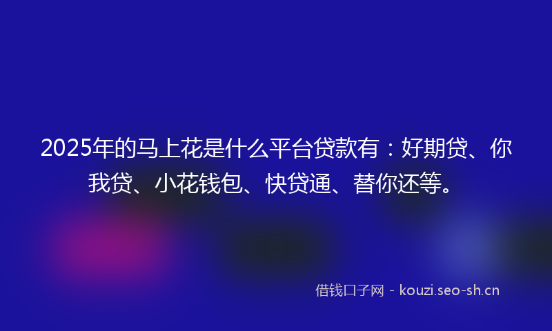 2025年的马上花是什么平台贷款有：好期贷、你我贷、小花钱包、快贷通、替你还等。