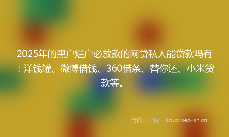 2025年的黑户烂户必放款的网贷私人能贷款吗有：洋钱罐、微博借钱、360借条、替你还、小米贷款等。