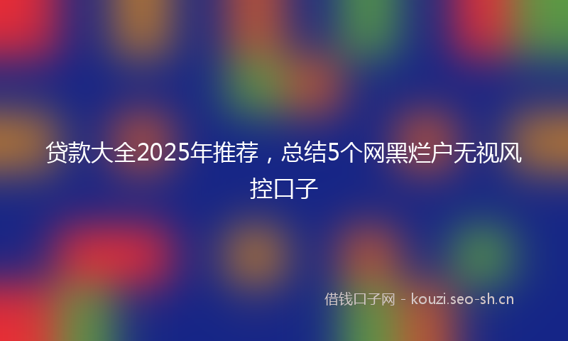 贷款大全2025年推荐，总结5个网黑烂户无视风控口子
