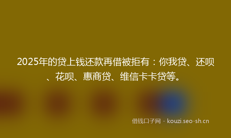 2025年的贷上钱还款再借被拒有：你我贷、还呗、花呗、惠商贷、维信卡卡贷等。